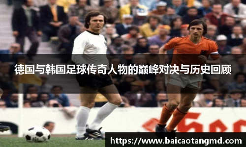 德国与韩国足球传奇人物的巅峰对决与历史回顾